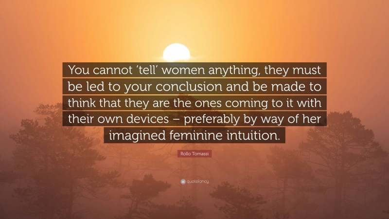 Rollo Tomassi Quote: “You cannot ‘tell’ women anything, they must be led to your conclusion and be made to think that they are the ones coming to it with their own devices – preferably by way of her imagined feminine intuition.”
