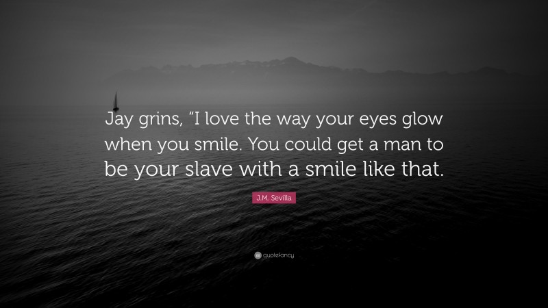 J.M. Sevilla Quote: “Jay grins, “I love the way your eyes glow when you smile. You could get a man to be your slave with a smile like that.”