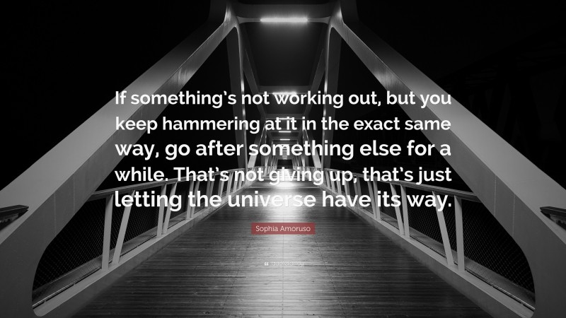 Sophia Amoruso Quote: “If something’s not working out, but you keep hammering at it in the exact same way, go after something else for a while. That’s not giving up, that’s just letting the universe have its way.”