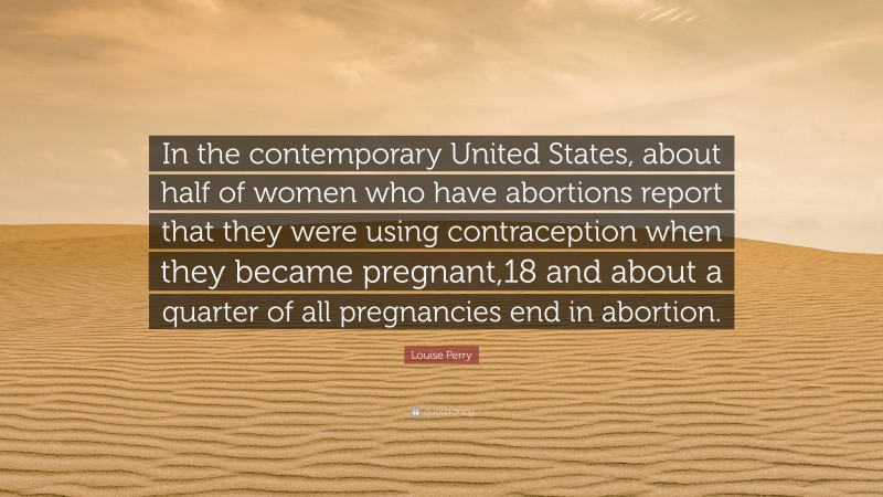 Louise Perry Quote: “In the contemporary United States, about half of women who have abortions report that they were using contraception when they became pregnant,18 and about a quarter of all pregnancies end in abortion.”