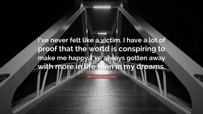 Matthew McConaughey Quote: “I’ve never felt like a victim. I have a lot of proof that the world is conspiring to make me happy. I’ve always gotten away with more in life than in my dreams.”