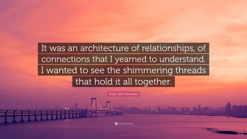 Robin Wall Kimmerer Quote: “It was an architecture of relationships, of connections that I yearned to understand. I wanted to see the shimmering threads that hold it all together.”