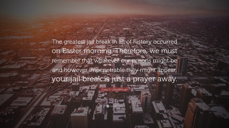 Craig D. Lounsbrough Quote: “The greatest jail break in all of history occurred on Easter morning. Therefore, we must remember that whatever our prisons might be and however impenetrable they might appear, your jail break is just a prayer away.”