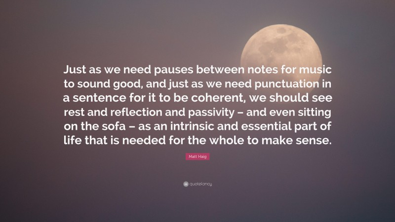 Matt Haig Quote: “Just as we need pauses between notes for music to sound good, and just as we need punctuation in a sentence for it to be coherent, we should see rest and reflection and passivity – and even sitting on the sofa – as an intrinsic and essential part of life that is needed for the whole to make sense.”
