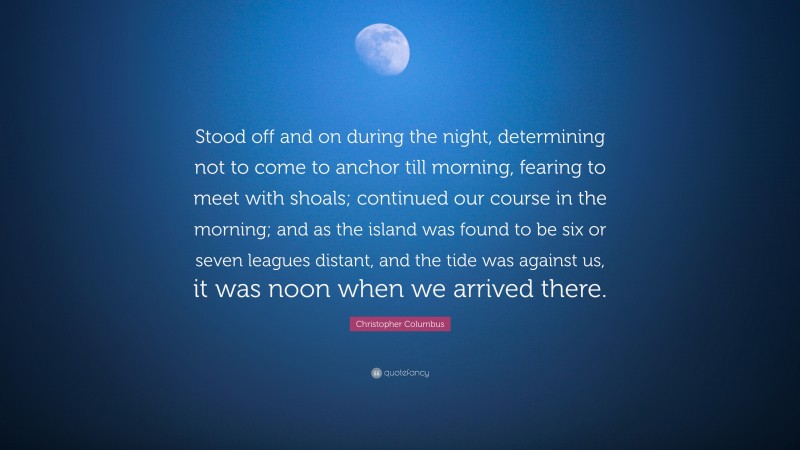 Christopher Columbus Quote: “Stood off and on during the night, determining not to come to anchor till morning, fearing to meet with shoals; continued our course in the morning; and as the island was found to be six or seven leagues distant, and the tide was against us, it was noon when we arrived there.”