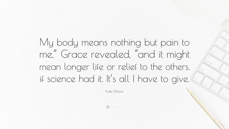 Kate Moore Quote: “My body means nothing but pain to me,” Grace revealed, “and it might mean longer life or relief to the others, if science had it. It’s all I have to give.”