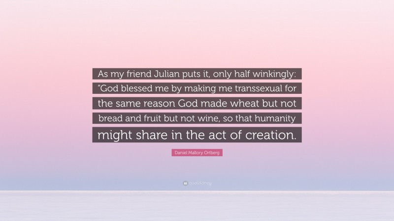 Daniel Mallory Ortberg Quote: “As my friend Julian puts it, only half winkingly: “God blessed me by making me transsexual for the same reason God made wheat but not bread and fruit but not wine, so that humanity might share in the act of creation.”