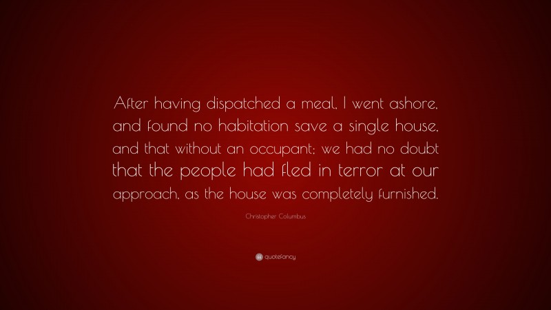 Christopher Columbus Quote: “After having dispatched a meal, I went ashore, and found no habitation save a single house, and that without an occupant; we had no doubt that the people had fled in terror at our approach, as the house was completely furnished.”