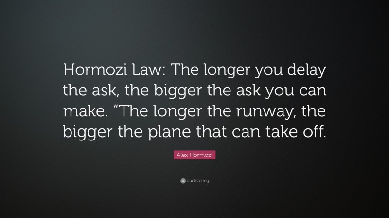 Alex Hormozi Quote: “Hormozi Law: The longer you delay the ask, the bigger the ask you can make. “The longer the runway, the bigger the plane that can take off.”