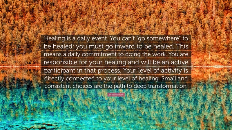 Nicole LePera Quote: “Healing is a daily event. You can’t “go somewhere” to be healed; you must go inward to be healed. This means a daily commitment to doing the work. You are responsible for your healing and will be an active participant in that process. Your level of activity is directly connected to your level of healing. Small and consistent choices are the path to deep transformation.”