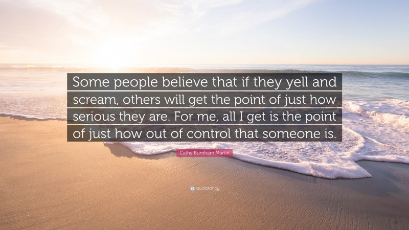 Cathy Burnham Martin Quote: “Some people believe that if they yell and scream, others will get the point of just how serious they are. For me, all I get is the point of just how out of control that someone is.”