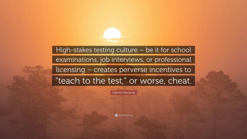 Gabriel Weinberg Quote: “High-stakes testing culture – be it for school examinations, job interviews, or professional licensing – creates perverse incentives to “teach to the test,” or worse, cheat.”