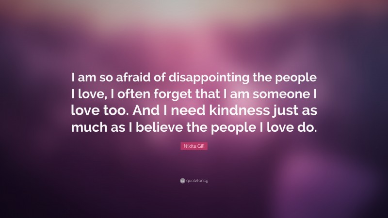 Nikita Gill Quote: “I am so afraid of disappointing the people I love, I often forget that I am someone I love too. And I need kindness just as much as I believe the people I love do.”