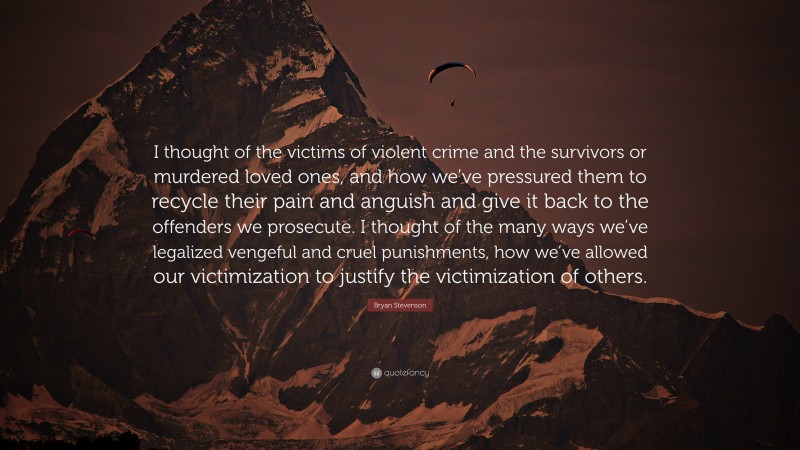 Bryan Stevenson Quote: “I thought of the victims of violent crime and the survivors or murdered loved ones, and how we’ve pressured them to recycle their pain and anguish and give it back to the offenders we prosecute. I thought of the many ways we’ve legalized vengeful and cruel punishments, how we’ve allowed our victimization to justify the victimization of others.”