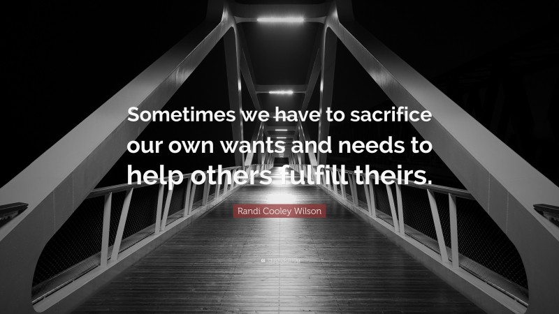 Randi Cooley Wilson Quote: “Sometimes we have to sacrifice our own wants and needs to help others fulfill theirs.”