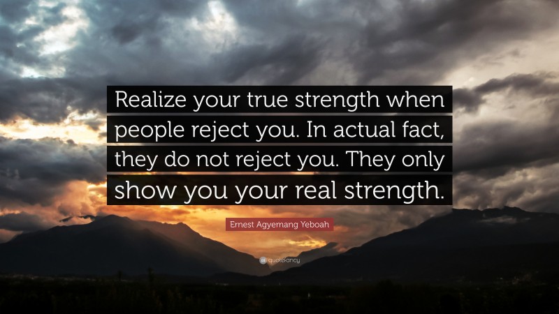 Ernest Agyemang Yeboah Quote: “Realize your true strength when people reject you. In actual fact, they do not reject you. They only show you your real strength.”