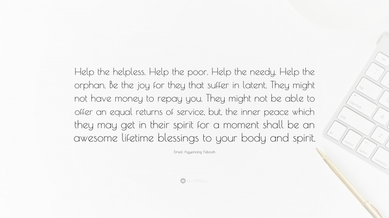 Ernest Agyemang Yeboah Quote: “Help the helpless. Help the poor. Help the needy. Help the orphan. Be the joy for they that suffer in latent. They might not have money to repay you. They might not be able to offer an equal returns of service, but, the inner peace which they may get in their spirit for a moment shall be an awesome lifetime blessings to your body and spirit.”