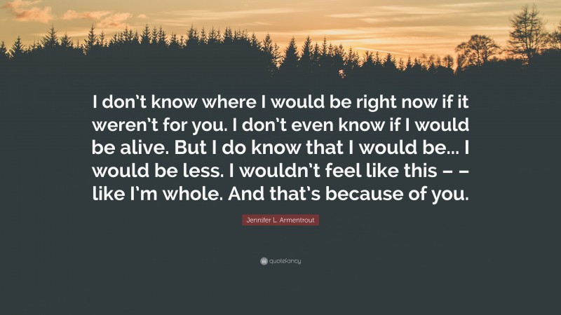 Jennifer L. Armentrout Quote: “I don’t know where I would be right now if it weren’t for you. I don’t even know if I would be alive. But I do know that I would be... I would be less. I wouldn’t feel like this – – like I’m whole. And that’s because of you.”
