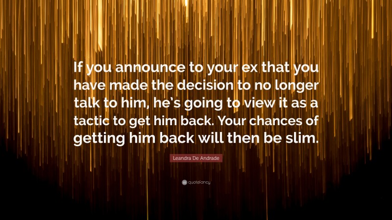 Leandra De Andrade Quote: “If you announce to your ex that you have made the decision to no longer talk to him, he’s going to view it as a tactic to get him back. Your chances of getting him back will then be slim.”