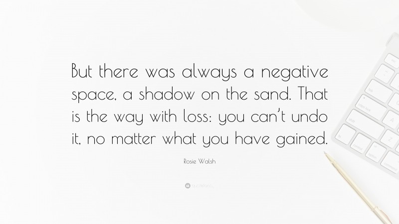 Rosie Walsh Quote: “But there was always a negative space, a shadow on the sand. That is the way with loss: you can’t undo it, no matter what you have gained.”