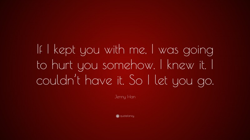 Jenny Han Quote: “If I kept you with me, I was going to hurt you somehow. I knew it. I couldn’t have it. So I let you go.”