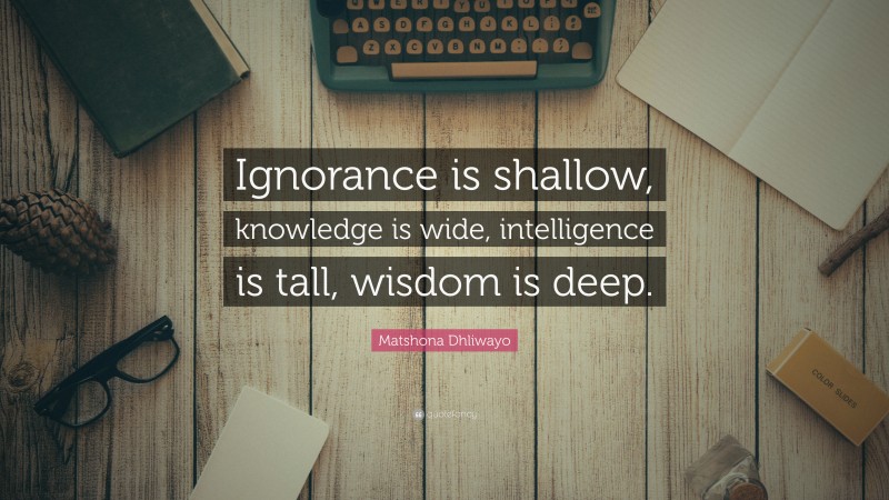 Matshona Dhliwayo Quote: “Ignorance is shallow, knowledge is wide, intelligence is tall, wisdom is deep.”