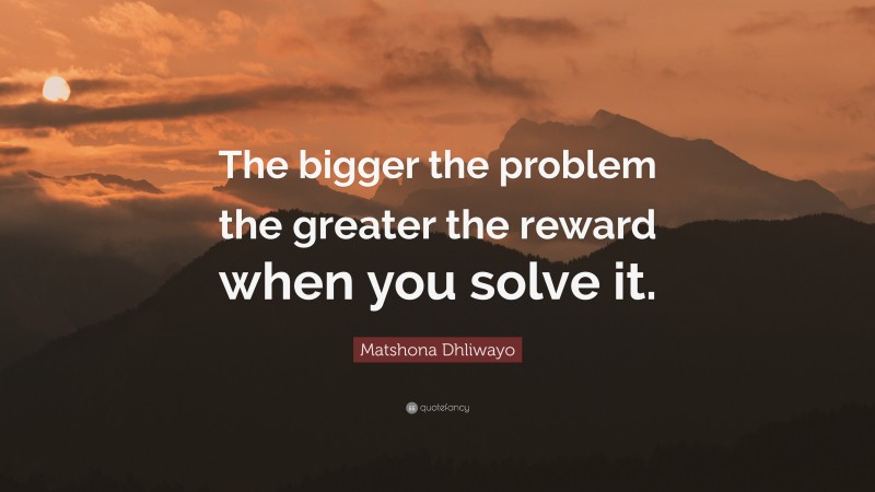 Matshona Dhliwayo Quote: “The bigger the problem the greater the reward when you solve it.”