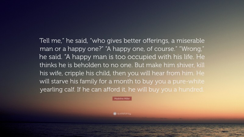 Madeline Miller Quote: “Tell me,” he said, “who gives better offerings, a miserable man or a happy one?” “A happy one, of course.” “Wrong,” he said. “A happy man is too occupied with his life. He thinks he is beholden to no one. But make him shiver, kill his wife, cripple his child, then you will hear from him. He will starve his family for a month to buy you a pure-white yearling calf. If he can afford it, he will buy you a hundred.”