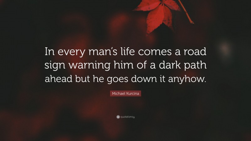 Michael Kurcina Quote: “In every man’s life comes a road sign warning him of a dark path ahead but he goes down it anyhow.”