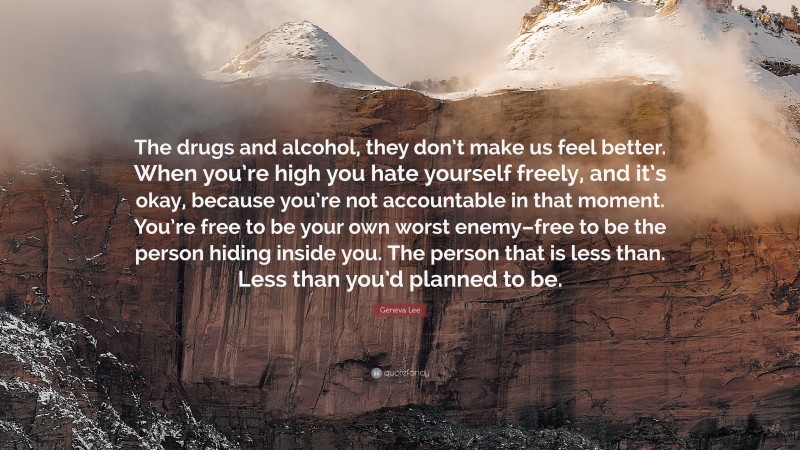 Geneva Lee Quote: “The drugs and alcohol, they don’t make us feel better. When you’re high you hate yourself freely, and it’s okay, because you’re not accountable in that moment. You’re free to be your own worst enemy–free to be the person hiding inside you. The person that is less than. Less than you’d planned to be.”