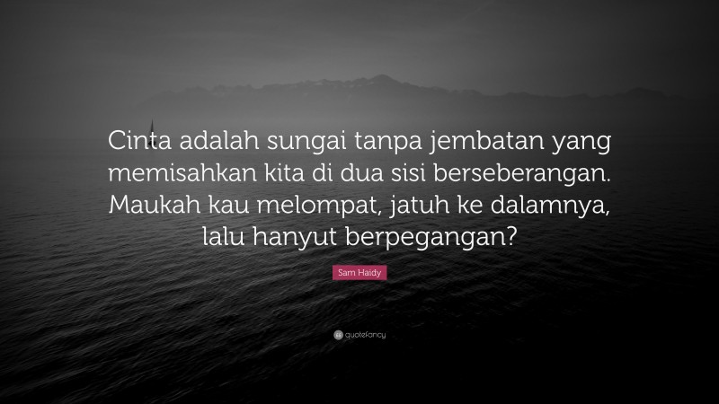 Sam Haidy Quote: “Cinta adalah sungai tanpa jembatan yang memisahkan kita di dua sisi berseberangan. Maukah kau melompat, jatuh ke dalamnya, lalu hanyut berpegangan?”