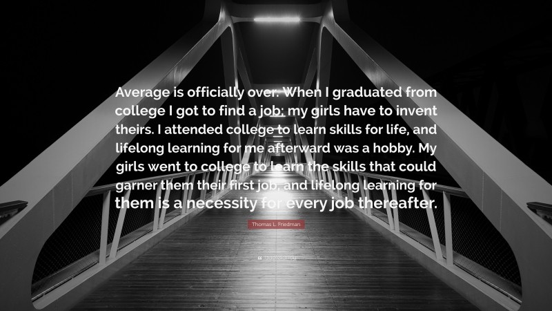 Thomas L. Friedman Quote: “Average is officially over. When I graduated from college I got to find a job; my girls have to invent theirs. I attended college to learn skills for life, and lifelong learning for me afterward was a hobby. My girls went to college to learn the skills that could garner them their first job, and lifelong learning for them is a necessity for every job thereafter.”