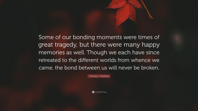 Thomas L. Friedman Quote: “Some of our bonding moments were times of great tragedy, but there were many happy memories as well. Though we each have since retreated to the different worlds from whence we came, the bond between us will never be broken.”