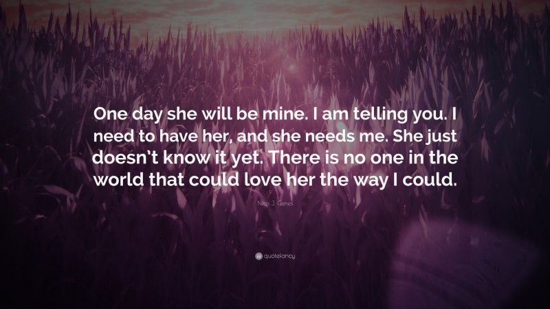 Nico J. Genes Quote: “One day she will be mine. I am telling you. I need to have her, and she needs me. She just doesn’t know it yet. There is no one in the world that could love her the way I could.”