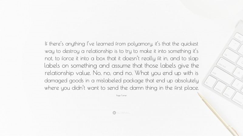 Page Turner Quote: “If there’s anything I’ve learned from polyamory, it’s that the quickest way to destroy a relationship is to try to make it into something it’s not, to force it into a box that it doesn’t really fit in, and to slap labels on something and assume that those labels give the relationship value. No, no, and no. What you end up with is damaged goods in a mislabeled package that end up absolutely where you didn’t want to send the damn thing in the first place.”