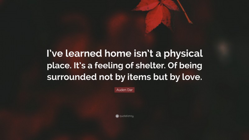 Auden Dar Quote: “I’ve learned home isn’t a physical place. It’s a feeling of shelter. Of being surrounded not by items but by love.”