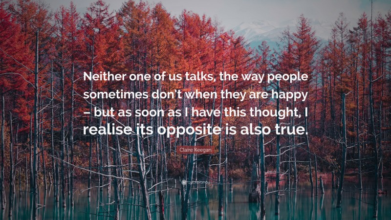 Claire Keegan Quote: “Neither one of us talks, the way people sometimes don’t when they are happy – but as soon as I have this thought, I realise its opposite is also true.”