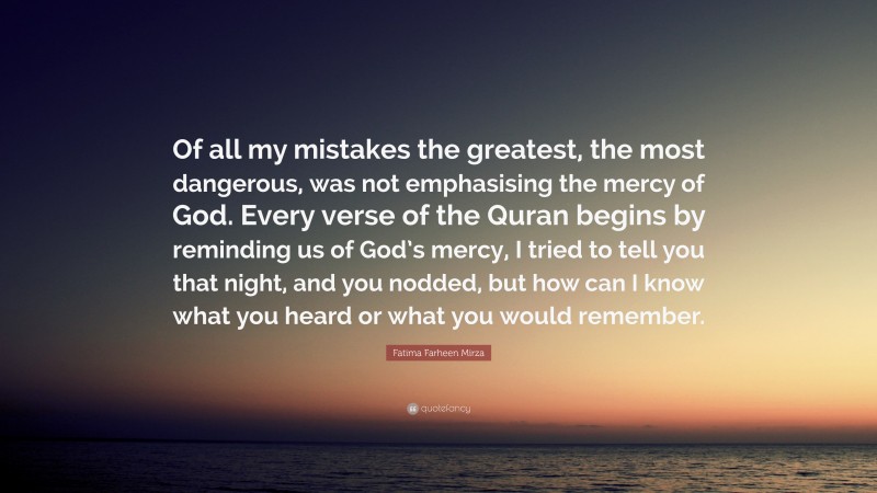 Fatima Farheen Mirza Quote: “Of all my mistakes the greatest, the most dangerous, was not emphasising the mercy of God. Every verse of the Quran begins by reminding us of God’s mercy, I tried to tell you that night, and you nodded, but how can I know what you heard or what you would remember.”
