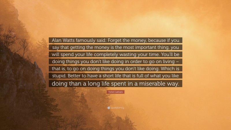 Vishen Lakhiani Quote: “Alan Watts famously said: Forget the money, because if you say that getting the money is the most important thing, you will spend your life completely wasting your time. You’ll be doing things you don’t like doing in order to go on living – that is, to go on doing things you don’t like doing. Which is stupid. Better to have a short life that is full of what you like doing than a long life spent in a miserable way.”
