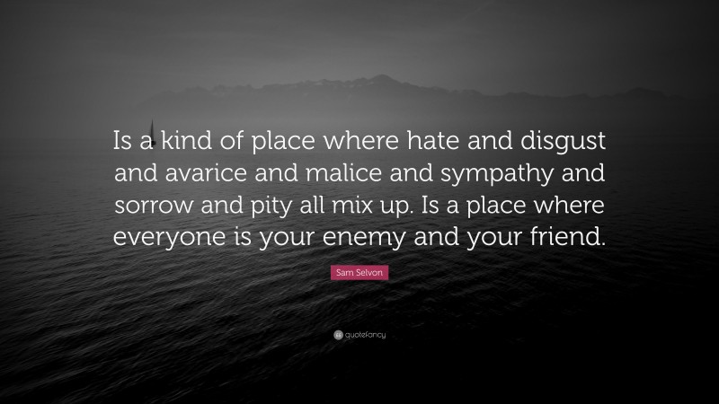 Sam Selvon Quote: “Is a kind of place where hate and disgust and avarice and malice and sympathy and sorrow and pity all mix up. Is a place where everyone is your enemy and your friend.”