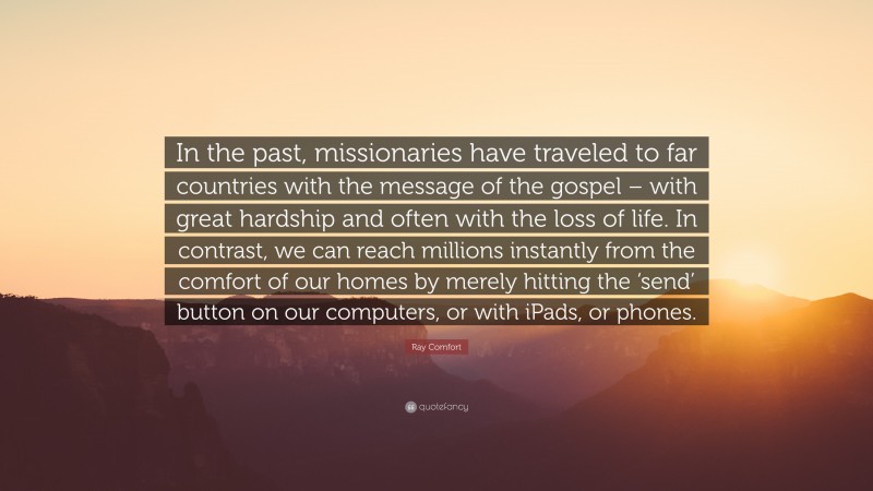 Ray Comfort Quote: “In the past, missionaries have traveled to far countries with the message of the gospel – with great hardship and often with the loss of life. In contrast, we can reach millions instantly from the comfort of our homes by merely hitting the ‘send’ button on our computers, or with iPads, or phones.”