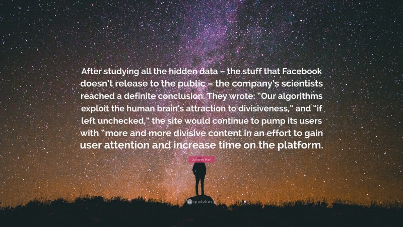 Johann Hari Quote: “After studying all the hidden data – the stuff that Facebook doesn’t release to the public – the company’s scientists reached a definite conclusion. They wrote: “Our algorithms exploit the human brain’s attraction to divisiveness,” and “if left unchecked,” the site would continue to pump its users with “more and more divisive content in an effort to gain user attention and increase time on the platform.”
