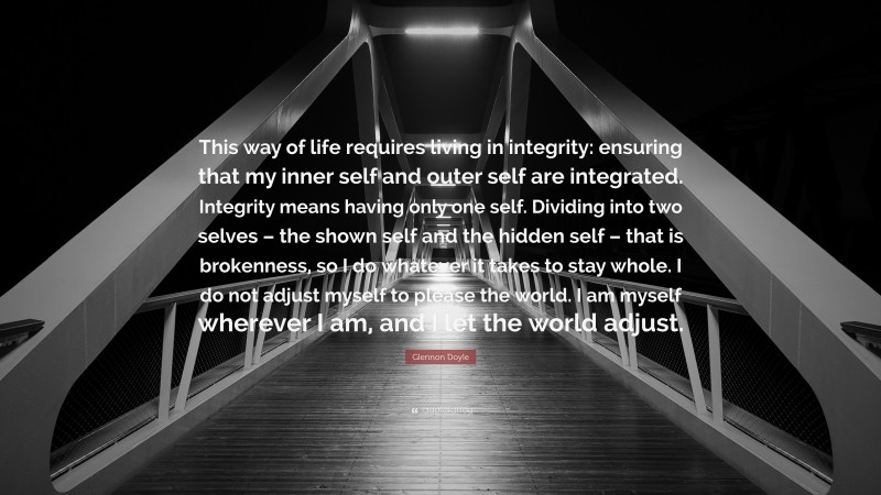 Glennon Doyle Quote: “This way of life requires living in integrity: ensuring that my inner self and outer self are integrated. Integrity means having only one self. Dividing into two selves – the shown self and the hidden self – that is brokenness, so I do whatever it takes to stay whole. I do not adjust myself to please the world. I am myself wherever I am, and I let the world adjust.”