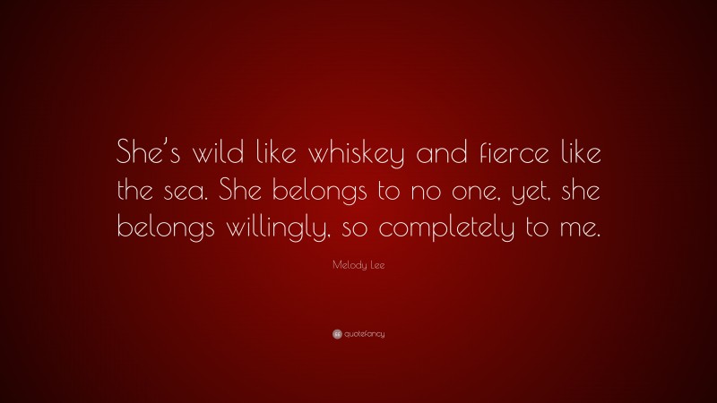 Melody Lee Quote: “She’s wild like whiskey and fierce like the sea. She belongs to no one, yet, she belongs willingly, so completely to me.”