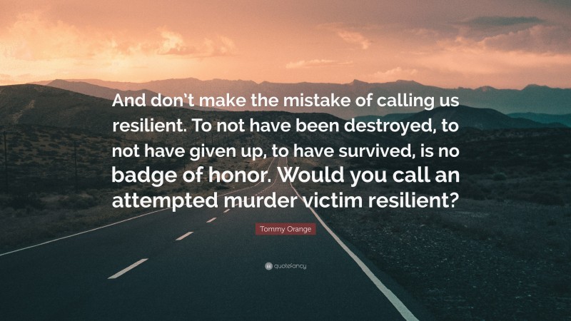 Tommy Orange Quote: “And don’t make the mistake of calling us resilient. To not have been destroyed, to not have given up, to have survived, is no badge of honor. Would you call an attempted murder victim resilient?”