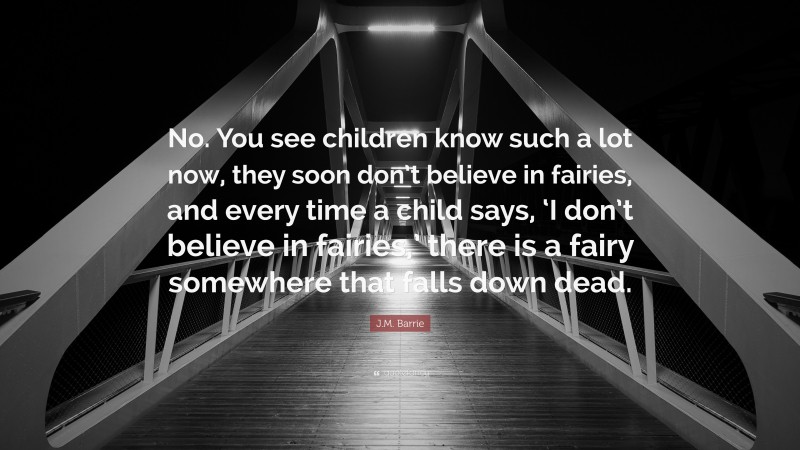 J.M. Barrie Quote: “No. You see children know such a lot now, they soon don’t believe in fairies, and every time a child says, ‘I don’t believe in fairies,’ there is a fairy somewhere that falls down dead.”