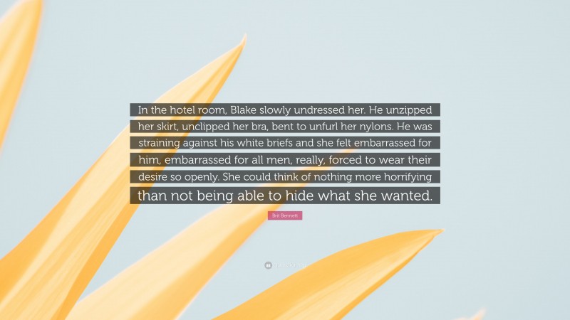 Brit Bennett Quote: “In the hotel room, Blake slowly undressed her. He unzipped her skirt, unclipped her bra, bent to unfurl her nylons. He was straining against his white briefs and she felt embarrassed for him, embarrassed for all men, really, forced to wear their desire so openly. She could think of nothing more horrifying than not being able to hide what she wanted.”
