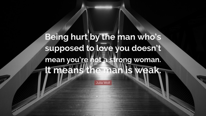 Julia Wolf Quote: “Being hurt by the man who’s supposed to love you doesn’t mean you’re not a strong woman. It means the man is weak.”