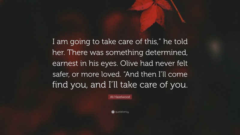 Ali Hazelwood Quote: “I am going to take care of this,” he told her. There was something determined, earnest in his eyes. Olive had never felt safer, or more loved. “And then I’ll come find you, and I’ll take care of you.”