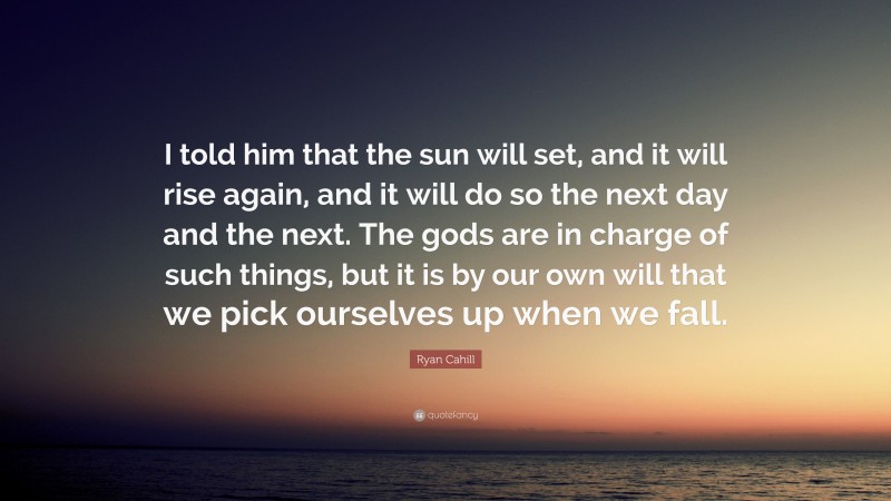 Ryan Cahill Quote: “I told him that the sun will set, and it will rise again, and it will do so the next day and the next. The gods are in charge of such things, but it is by our own will that we pick ourselves up when we fall.”